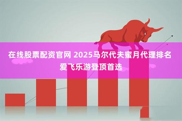 在线股票配资官网 2025马尔代夫蜜月代理排名 爱飞乐游登顶首选