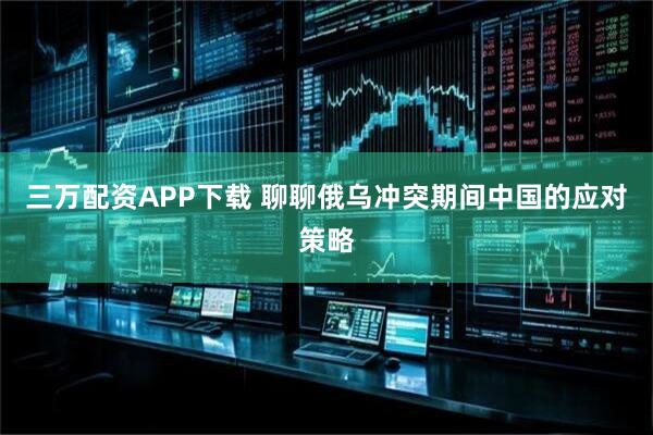 三万配资APP下载 聊聊俄乌冲突期间中国的应对策略
