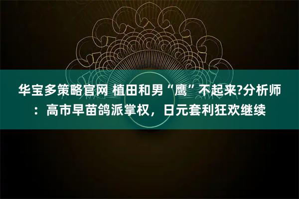 华宝多策略官网 植田和男“鹰”不起来?分析师：高市早苗鸽派掌权，日元套利狂欢继续