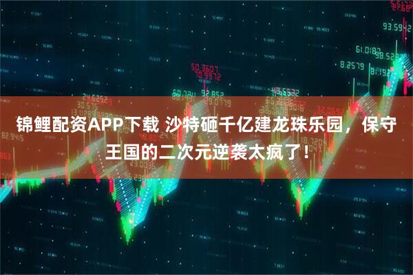 锦鲤配资APP下载 沙特砸千亿建龙珠乐园，保守王国的二次元逆袭太疯了！