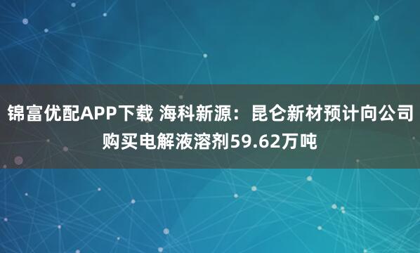 锦富优配APP下载 海科新源：昆仑新材预计向公司购买电解液溶剂59.62万吨