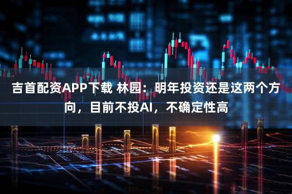 吉首配资APP下载 林园：明年投资还是这两个方向，目前不投AI，不确定性高