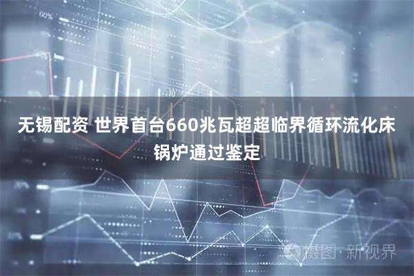 无锡配资 世界首台660兆瓦超超临界循环流化床锅炉通过鉴定
