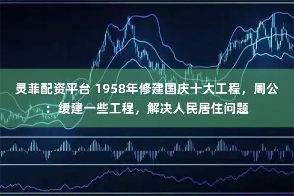 灵菲配资平台 1958年修建国庆十大工程，周公：缓建一些工程，解决人民居住问题