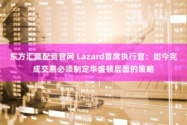 东方汇赢配资官网 Lazard首席执行官：如今完成交易必须制定华盛顿层面的策略