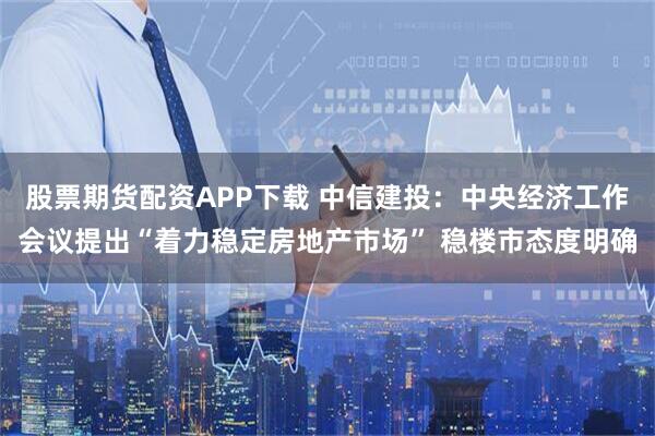 股票期货配资APP下载 中信建投：中央经济工作会议提出“着力稳定房地产市场” 稳楼市态度明确