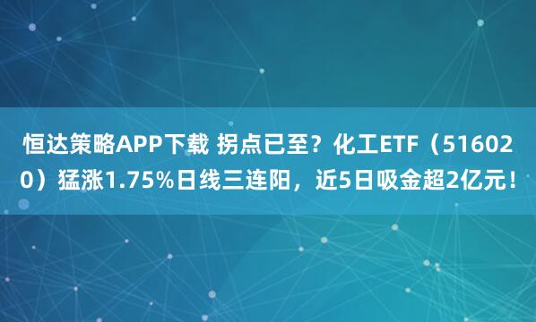 恒达策略APP下载 拐点已至？化工ETF（516020）猛涨1.75%日线三连阳，近5日吸金超2亿元！