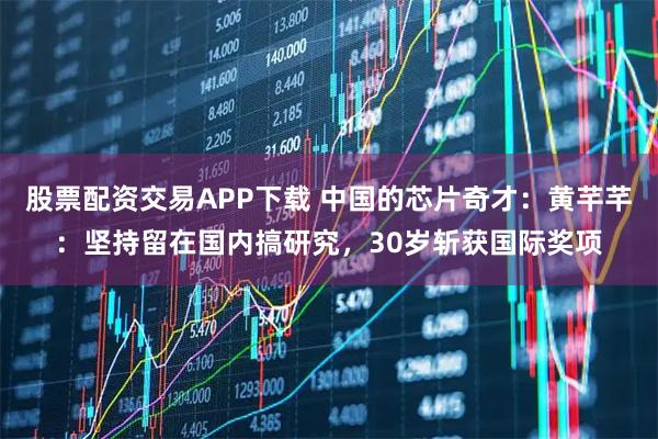 股票配资交易APP下载 中国的芯片奇才：黄芊芊：坚持留在国内搞研究，30岁斩获国际奖项
