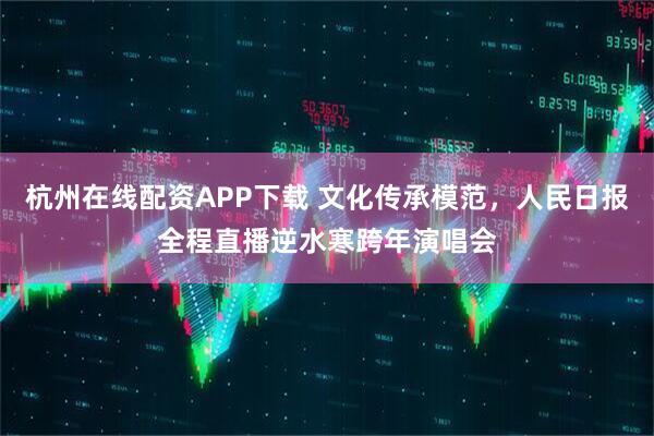 杭州在线配资APP下载 文化传承模范，人民日报全程直播逆水寒跨年演唱会