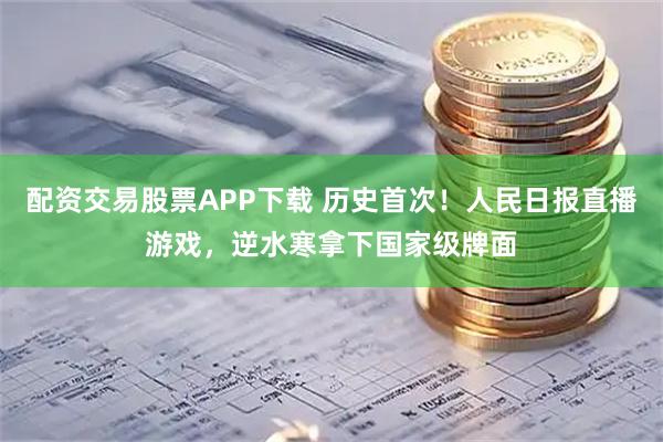 配资交易股票APP下载 历史首次！人民日报直播游戏，逆水寒拿下国家级牌面