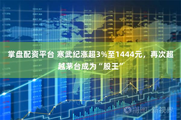 掌盘配资平台 寒武纪涨超3%至1444元，再次超越茅台成为“股王”