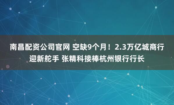 南昌配资公司官网 空缺9个月！2.3万亿城商行迎新舵手 张精科接棒杭州银行行长