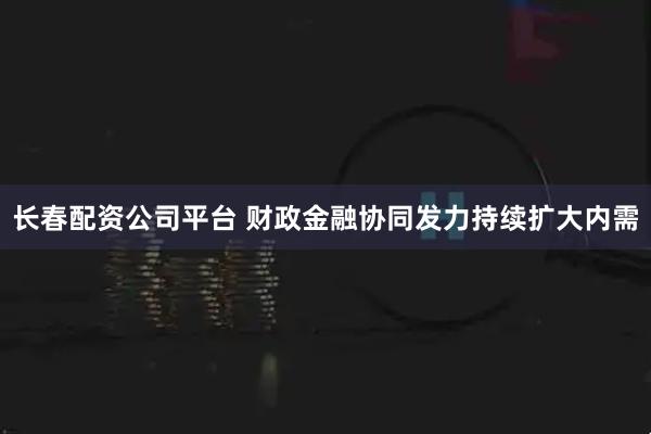 长春配资公司平台 财政金融协同发力持续扩大内需