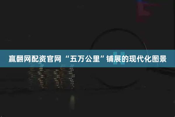 赢翻网配资官网 “五万公里”铺展的现代化图景