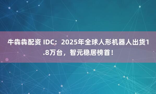 牛犇犇配资 IDC：2025年全球人形机器人出货1.8万台，智元稳居榜首！