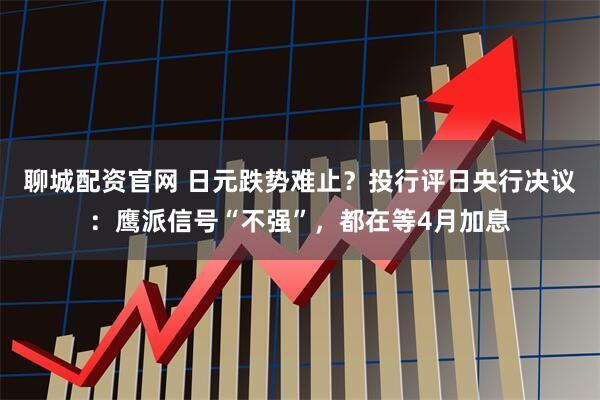 聊城配资官网 日元跌势难止？投行评日央行决议：鹰派信号“不强”，都在等4月加息