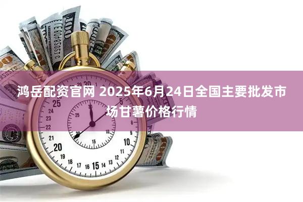 鸿岳配资官网 2025年6月24日全国主要批发市场甘薯价格行情