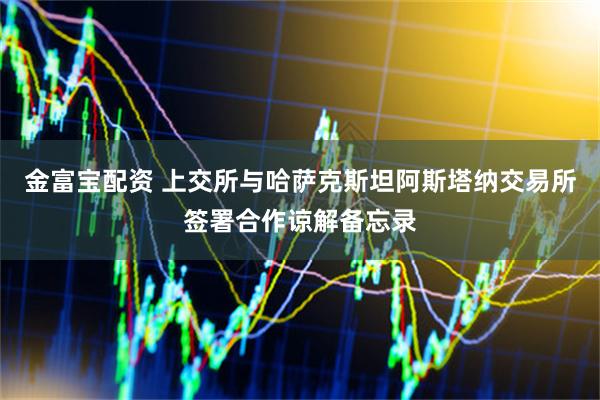 金富宝配资 上交所与哈萨克斯坦阿斯塔纳交易所签署合作谅解备忘录