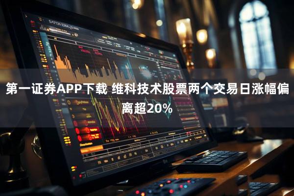 第一证券APP下载 维科技术股票两个交易日涨幅偏离超20%