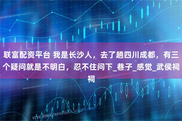 联富配资平台 我是长沙人，去了趟四川成都，有三个疑问就是不明白，忍不住问下_巷子_感觉_武侯祠