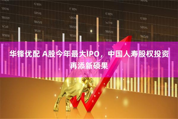 华锋优配 A股今年最大IPO，中国人寿股权投资再添新硕果