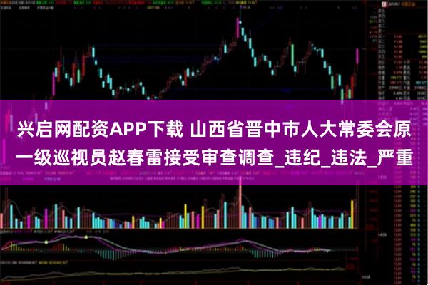 兴启网配资APP下载 山西省晋中市人大常委会原一级巡视员赵春雷接受审查调查_违纪_违法_严重