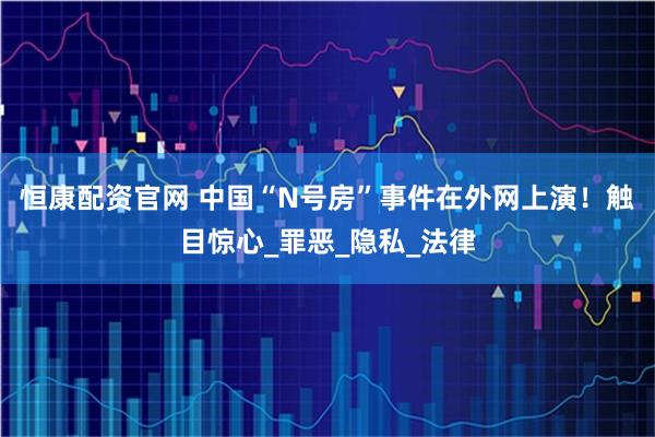 恒康配资官网 中国“N号房”事件在外网上演！触目惊心_罪恶_隐私_法律