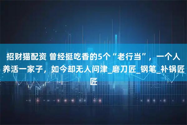 招财猫配资 曾经挺吃香的5个“老行当”，一个人养活一家子，如今却无人问津_磨刀匠_钢笔_补锅匠