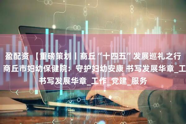 盈配资 【重磅策划丨商丘“十四五”发展巡礼之行业卷·卫生篇】商丘市妇幼保健院：守护妇幼安康 书写发展华章_工作_党建_服务