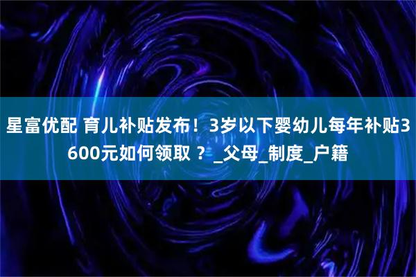 星富优配 育儿补贴发布！3岁以下婴幼儿每年补贴3600元如何领取 ？_父母_制度_户籍