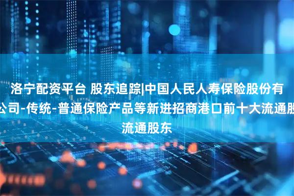 洛宁配资平台 股东追踪|中国人民人寿保险股份有限公司-传统-普通保险产品等新进招商港口前十大流通股东