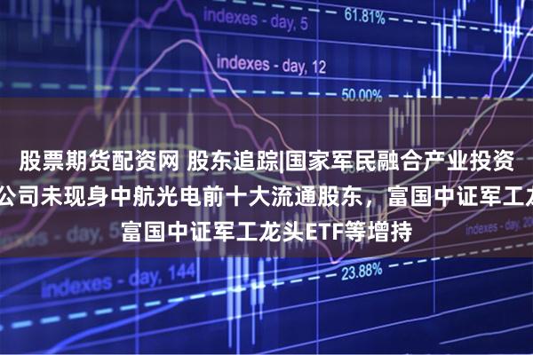 股票期货配资网 股东追踪|国家军民融合产业投资基金有限责任公司未现身中航光电前十大流通股东，富国中证军工龙头ETF等增持