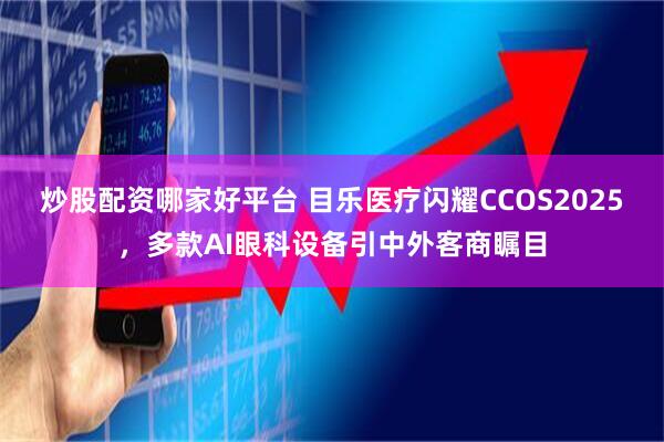 炒股配资哪家好平台 目乐医疗闪耀CCOS2025，多款AI眼科设备引中外客商瞩目