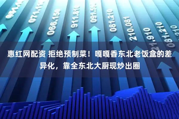 惠红网配资 拒绝预制菜！嘎嘎香东北老饭盒的差异化，靠全东北大厨现炒出圈